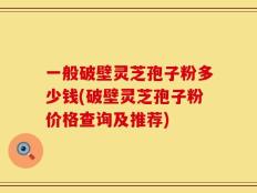 一般破壁灵芝孢子粉多少钱(破壁灵芝孢子粉价格查询及推荐)