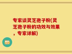 专家谈灵芝孢子粉(灵芝孢子粉的功效与效果，专家详解)