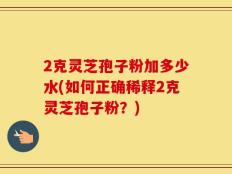 2克灵芝孢子粉加多少水(如何正确稀释2克灵芝孢子粉？)