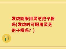 发烧能服用灵芝孢子粉吗(发烧时可服用灵芝孢子粉吗？)