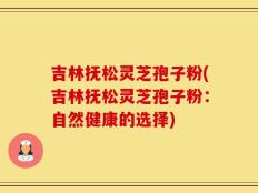 吉林抚松灵芝孢子粉(吉林抚松灵芝孢子粉：自然健康的选择)