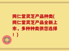 同仁堂灵芝产品种类(同仁堂灵芝产品全新上市，多种种类供您选择！)