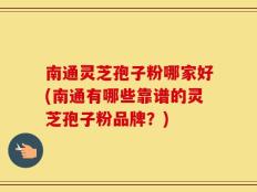 南通灵芝孢子粉哪家好(南通有哪些靠谱的灵芝孢子粉品牌？)