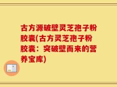 古方源破壁灵芝孢子粉胶囊(古方灵芝孢子粉胶囊：突破壁而来的营养宝库)