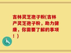 吉林灵芝孢子粉(吉林产灵芝孢子粉，助力健康，你需要了解的事项！)