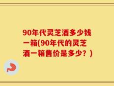 90年代灵芝酒多少钱一箱(90年代的灵芝酒一箱售价是多少？)