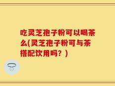 吃灵芝孢子粉可以喝茶么(灵芝孢子粉可与茶搭配饮用吗？)