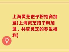 上海灵芝孢子粉招商加盟(上海灵芝孢子粉加盟，共享灵芝的养生福利)