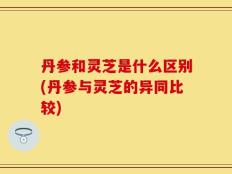 丹参和灵芝是什么区别(丹参与灵芝的异同比较)