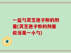 一盐勺灵芝孢子粉的剂量(灵芝孢子粉的剂量应当是一小勺)