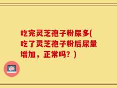 吃完灵芝孢子粉尿多(吃了灵芝孢子粉后尿量增加，正常吗？)