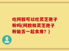 吃阿胶可以吃灵芝孢子粉吗(阿胶和灵芝孢子粉能否一起食用？)