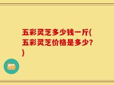 五彩灵芝多少钱一斤(五彩灵芝价格是多少？)