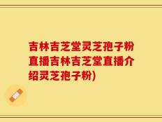 吉林吉芝堂灵芝孢子粉直播吉林吉芝堂直播介绍灵芝孢子粉)