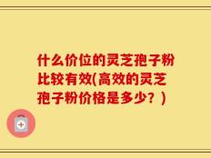 什么价位的灵芝孢子粉比较有效(高效的灵芝孢子粉价格是多少？)