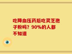 吃降血压药后吃灵芝孢子粉吗？90%的人都不知道