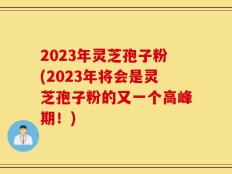2023年灵芝孢子粉(2023年将会是灵芝孢子粉的又一个高峰期！)