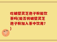 吃破壁灵芝孢子粉能饮茶吗(能否将破壁灵芝孢子粉加入茶中饮用？)