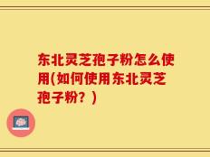 东北灵芝孢子粉怎么使用(如何使用东北灵芝孢子粉？)