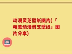 动漫灵芝壁纸图片(「精美动漫灵芝壁纸」图片分享)