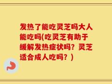发热了能吃灵芝吗大人能吃吗(吃灵芝有助于缓解发热症状吗？灵芝适合成人吃吗？)