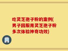 吃灵芝孢子粉的案例(男子因服用灵芝孢子粉多次体验神奇功效)