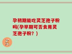 孕初期能吃灵芝孢子粉吗(孕早期可否食用灵芝孢子粉？)
