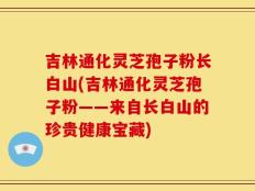 吉林通化灵芝孢子粉长白山(吉林通化灵芝孢子粉——来自长白山的珍贵健康宝藏)