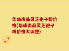 华盛尚品灵芝孢子粉价格(华盛尚品灵芝孢子粉价格大调整)