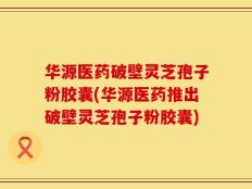 华源医药破壁灵芝孢子粉胶囊(华源医药推出破壁灵芝孢子粉胶囊)