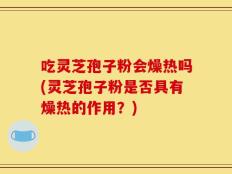 吃灵芝孢子粉会燥热吗(灵芝孢子粉是否具有燥热的作用？)