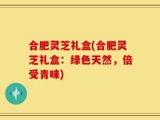 合肥灵芝礼盒(合肥灵芝礼盒：绿色天然，倍受青睐)