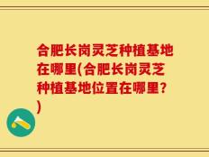 合肥长岗灵芝种植基地在哪里(合肥长岗灵芝种植基地位置在哪里？)