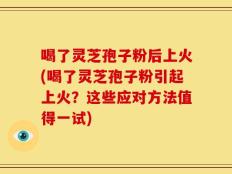 喝了灵芝孢子粉后上火(喝了灵芝孢子粉引起上火？这些应对方法值得一试)