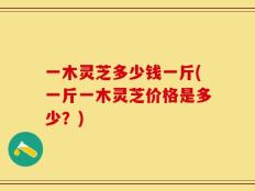 一木灵芝多少钱一斤(一斤一木灵芝价格是多少？)