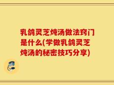 乳鸽灵芝炖汤做法窍门是什么(学做乳鸽灵芝炖汤的秘密技巧分享)
