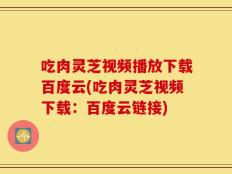 吃肉灵芝视频播放下载百度云(吃肉灵芝视频下载：百度云链接)