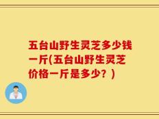 五台山野生灵芝多少钱一斤(五台山野生灵芝价格一斤是多少？)