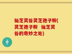 仙芝灵谷灵芝孢子粉(灵芝孢子粉  仙芝灵谷的奇妙之处)
