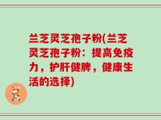 兰芝灵芝孢子粉(兰芝灵芝孢子粉：提高免疫力，护肝健脾，健康生活的选择)