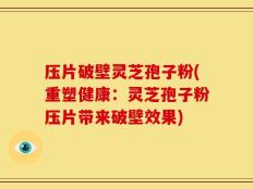 压片破壁灵芝孢子粉(重塑健康：灵芝孢子粉压片带来破壁效果)