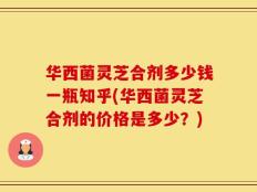 华西菌灵芝合剂多少钱一瓶知乎(华西菌灵芝合剂的价格是多少？)