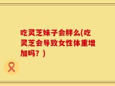 吃灵芝妹子会胖么(吃灵芝会导致女性体重增加吗？)