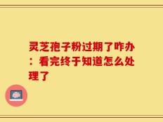 灵芝孢子粉过期了咋办：看完终于知道怎么处理了