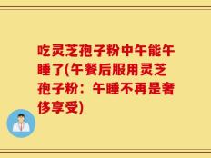 吃灵芝孢子粉中午能午睡了(午餐后服用灵芝孢子粉：午睡不再是奢侈享受)