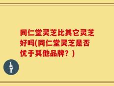 同仁堂灵芝比其它灵芝好吗(同仁堂灵芝是否优于其他品牌？)