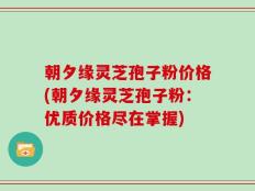 朝夕缘灵芝孢子粉价格(朝夕缘灵芝孢子粉：优质价格尽在掌握)