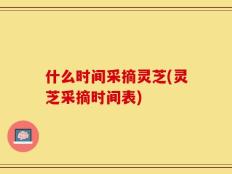 什么时间采摘灵芝(灵芝采摘时间表)