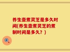 养生壶煮灵芝是多久时间(养生壶煮灵芝的煮制时间是多久？)