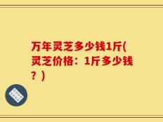 万年灵芝多少钱1斤(灵芝价格：1斤多少钱？)